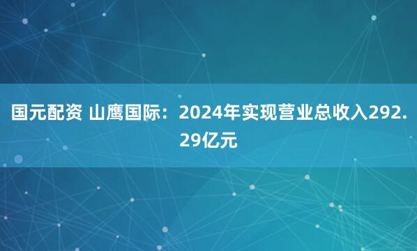 国元配资 山鹰国际：2024年实现营业总收入292.29亿元