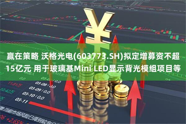 赢在策略 沃格光电(603773.SH)拟定增募资不超15亿元 用于玻璃基Mini LED显示背光模组项目等