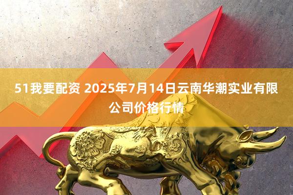 51我要配资 2025年7月14日云南华潮实业有限公司价格行情