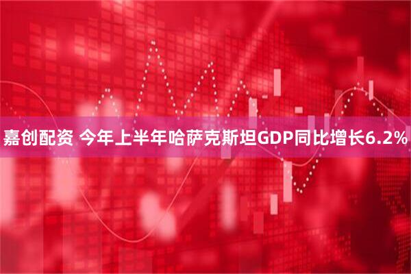 嘉创配资 今年上半年哈萨克斯坦GDP同比增长6.2%
