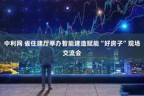 中利网 省住建厅举办智能建造赋能“好房子”现场交流会